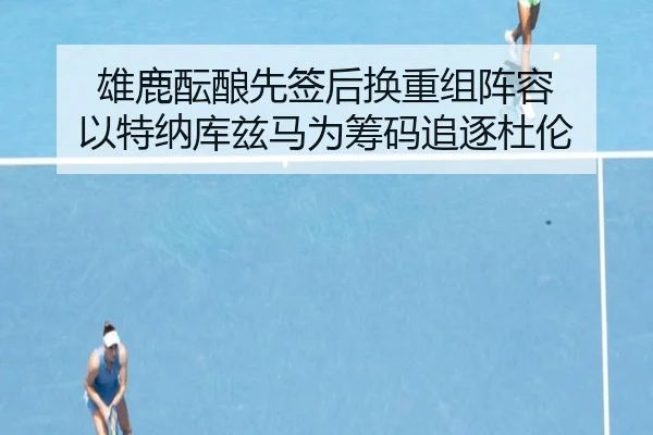 雄鹿酝酿先签后换重组阵容 以特纳库兹马为筹码追逐杜伦